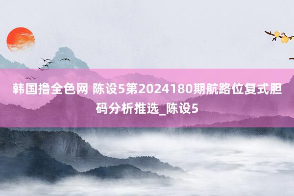 韩国撸全色网 陈设5第2024180期航路位复式胆码分析推选_陈设5