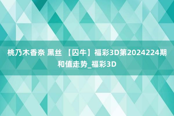 桃乃木香奈 黑丝 【囚牛】福彩3D第2024224期和值走势_福彩3D