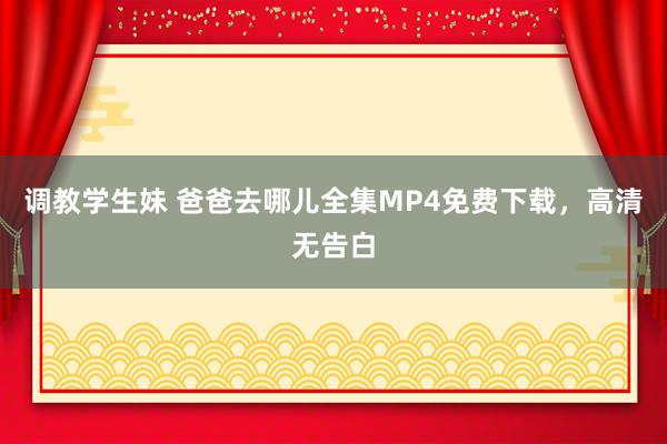 调教学生妹 爸爸去哪儿全集MP4免费下载，高清无告白