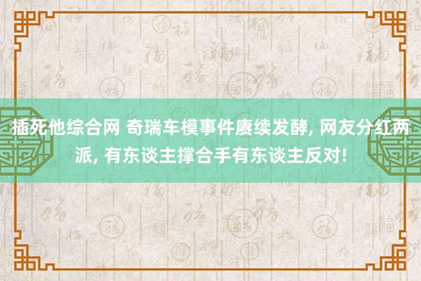 插死他综合网 奇瑞车模事件赓续发酵， 网友分红两派， 有东谈主撑合手有东谈主反对!