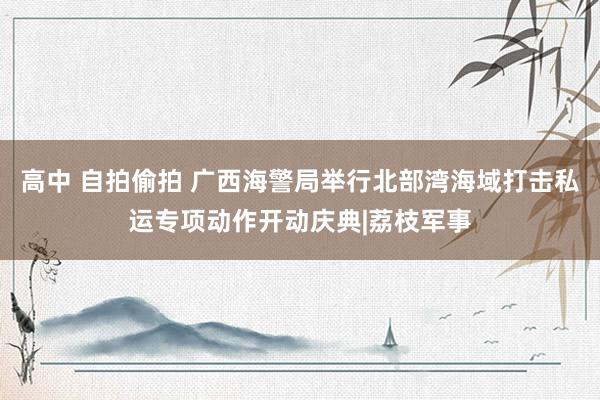 高中 自拍偷拍 广西海警局举行北部湾海域打击私运专项动作开动庆典|荔枝军事