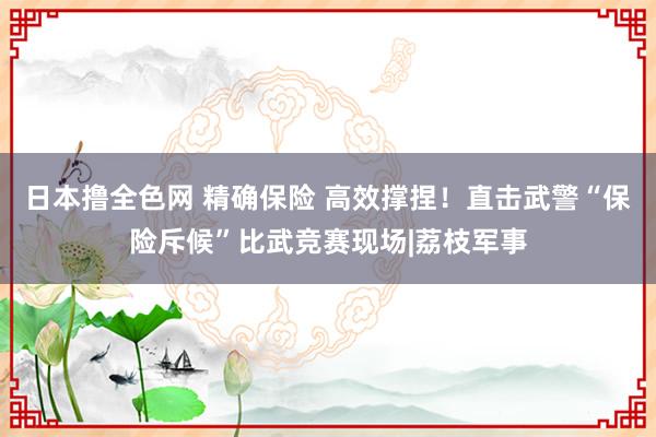 日本撸全色网 精确保险 高效撑捏！直击武警“保险斥候”比武竞赛现场|荔枝军事