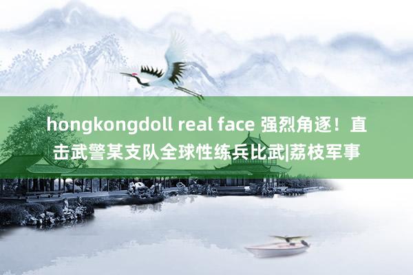 hongkongdoll real face 强烈角逐！直击武警某支队全球性练兵比武|荔枝军事