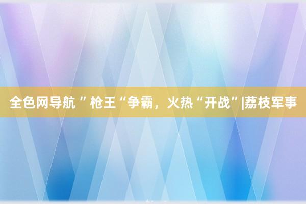 全色网导航 ”枪王“争霸，火热“开战”|荔枝军事