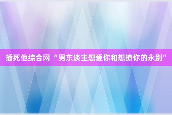 插死他综合网 “男东谈主想爱你和想撩你的永别”