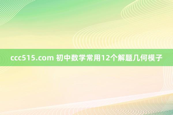 ccc515.com 初中数学常用12个解题几何模子