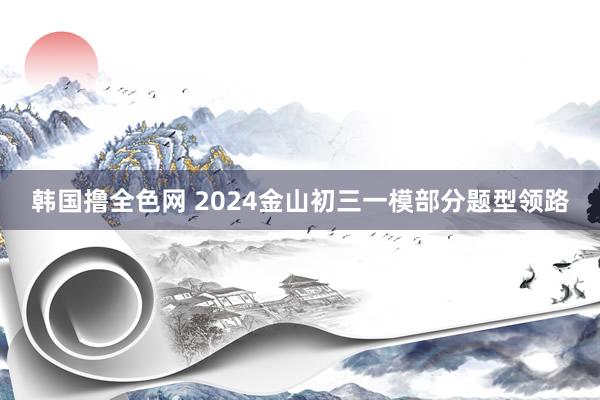 韩国撸全色网 2024金山初三一模部分题型领路