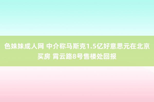 色妹妹成人网 中介称马斯克1.5亿好意思元在北京买房 霄云路8号售楼处回报