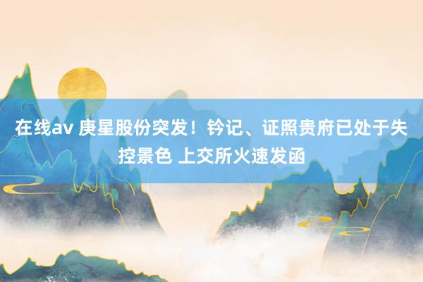 在线av 庚星股份突发！钤记、证照贵府已处于失控景色 上交所火速发函