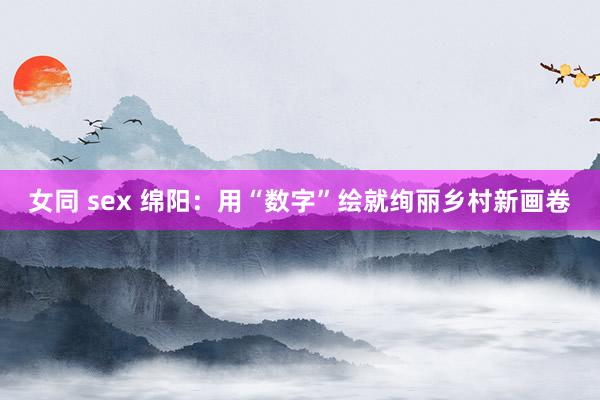 女同 sex 绵阳：用“数字”绘就绚丽乡村新画卷