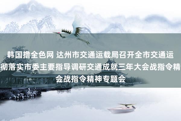 韩国撸全色网 达州市交通运载局召开全市交通运载系统贯彻落实市委主要指导调研交通成就三年大会战指令精神专题会