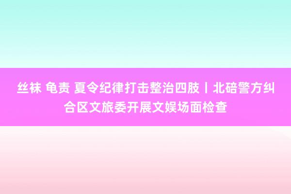 丝袜 龟责 夏令纪律打击整治四肢丨北碚警方纠合区文旅委开展文娱场面检查