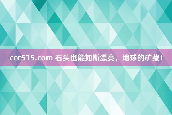 ccc515.com 石头也能如斯漂亮，地球的矿藏！