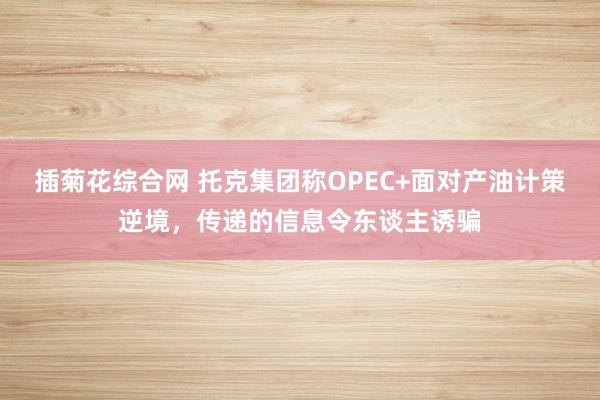 插菊花综合网 托克集团称OPEC+面对产油计策逆境，传递的信息令东谈主诱骗