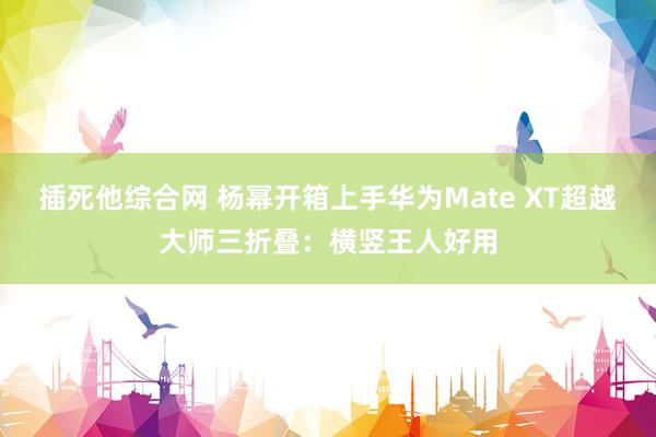 插死他综合网 杨幂开箱上手华为Mate XT超越大师三折叠：横竖王人好用