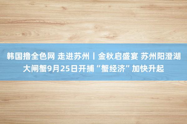 韩国撸全色网 走进苏州丨金秋启盛宴 苏州阳澄湖大闸蟹9月25日开捕“蟹经济”加快升起