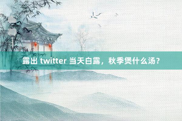 露出 twitter 当天白露，秋季煲什么汤？