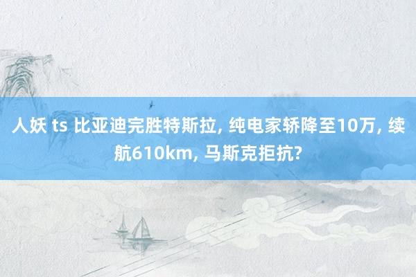 人妖 ts 比亚迪完胜特斯拉， 纯电家轿降至10万， 续航610km， 马斯克拒抗?