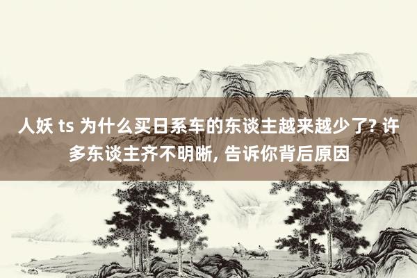 人妖 ts 为什么买日系车的东谈主越来越少了? 许多东谈主齐不明晰， 告诉你背后原因