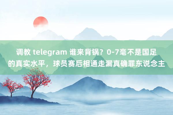 调教 telegram 谁来背锅？0-7毫不是国足的真实水平，球员赛后相通走漏真确罪东说念主