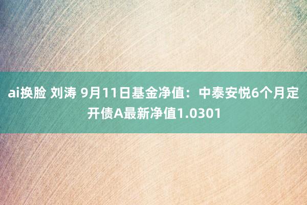 ai换脸 刘涛 9月11日基金净值：中泰安悦6个月定开债A最新净值1.0301