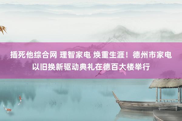 插死他综合网 理智家电 焕重生涯！德州市家电以旧换新驱动典礼在德百大楼举行