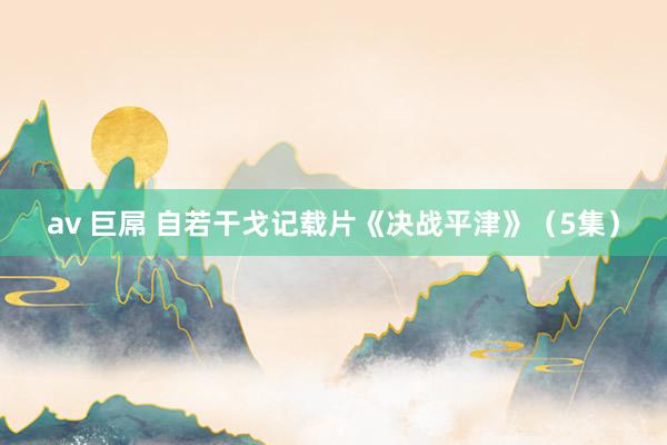 av 巨屌 自若干戈记载片《决战平津》（5集）