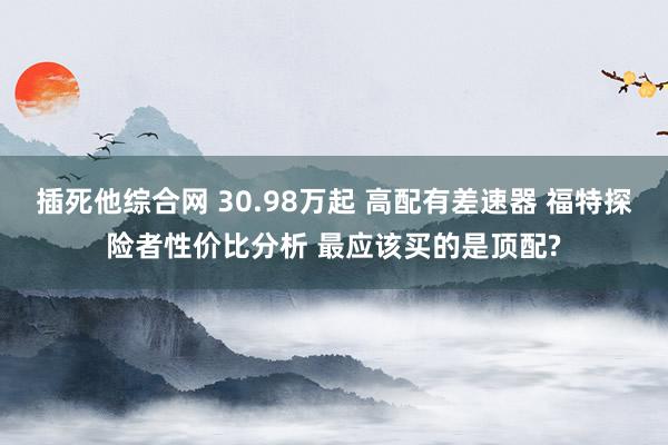 插死他综合网 30.98万起 高配有差速器 福特探险者性价比分析 最应该买的是顶配?