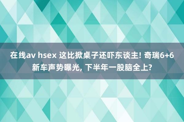 在线av hsex 这比掀桌子还吓东谈主! 奇瑞6+6新车声势曝光， 下半年一股脑全上?