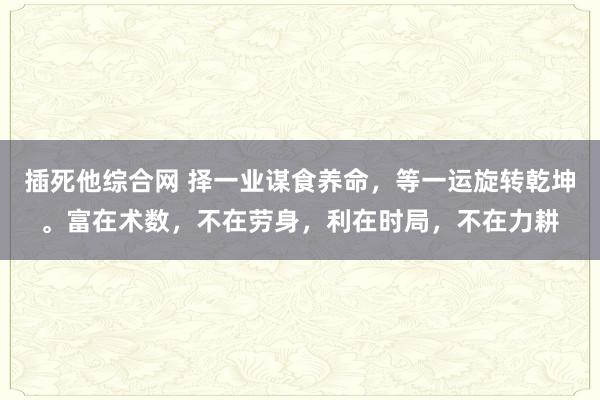 插死他综合网 择一业谋食养命，等一运旋转乾坤。富在术数，不在劳身，利在时局，不在力耕