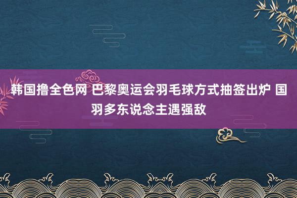 韩国撸全色网 巴黎奥运会羽毛球方式抽签出炉 国羽多东说念主遇强敌