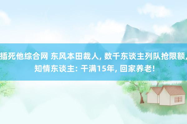 插死他综合网 东风本田裁人， 数千东谈主列队抢限额， 知情东谈主: 干满15年， 回家养老!