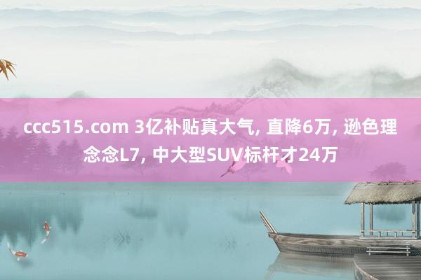 ccc515.com 3亿补贴真大气， 直降6万， 逊色理念念L7， 中大型SUV标杆才24万