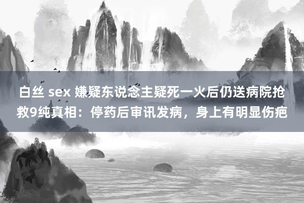 白丝 sex 嫌疑东说念主疑死一火后仍送病院抢救9纯真相：停药后审讯发病，身上有明显伤疤