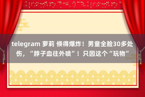 telegram 萝莉 倏得爆炸！男童全脸30多处伤，“脖子血往外喷”！只因这个“玩物”