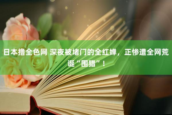 日本撸全色网 深夜被堵门的全红婵，正惨遭全网荒诞“围猎”！