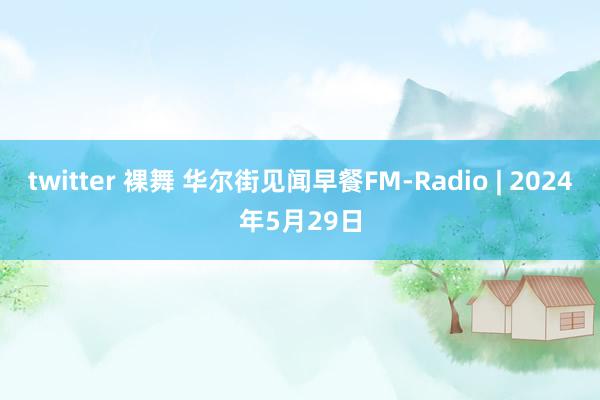 twitter 裸舞 华尔街见闻早餐FM-Radio | 2024年5月29日