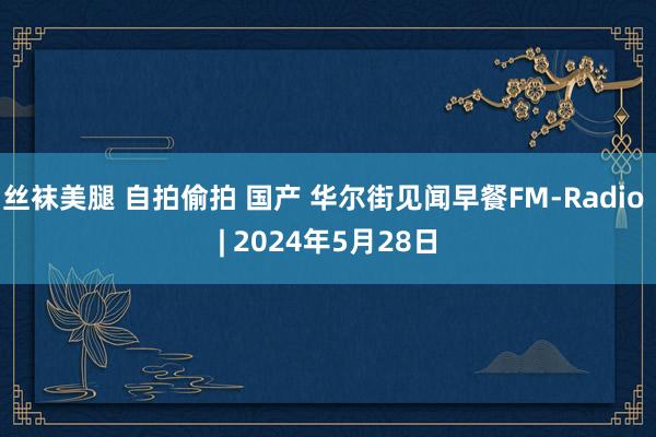 丝袜美腿 自拍偷拍 国产 华尔街见闻早餐FM-Radio | 2024年5月28日