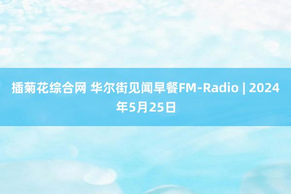 插菊花综合网 华尔街见闻早餐FM-Radio | 2024年5月25日