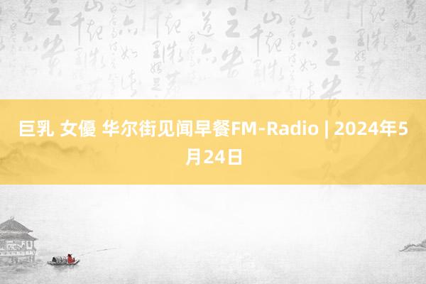 巨乳 女優 华尔街见闻早餐FM-Radio | 2024年5月24日