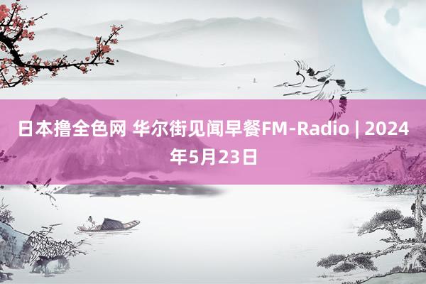 日本撸全色网 华尔街见闻早餐FM-Radio | 2024年5月23日