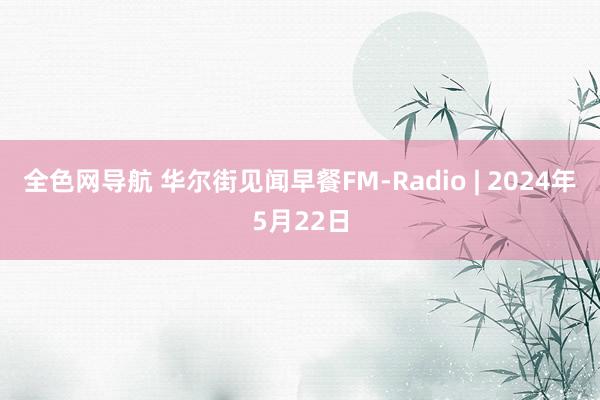 全色网导航 华尔街见闻早餐FM-Radio | 2024年5月22日