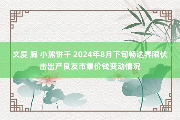 文爱 胸 小熊饼干 2024年8月下旬畅达界限伏击出产良友市集价钱变动情况