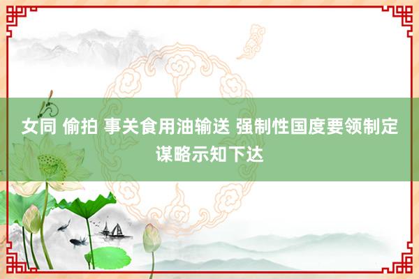 女同 偷拍 事关食用油输送 强制性国度要领制定谋略示知下达