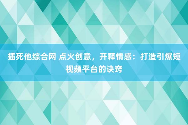 插死他综合网 点火创意，开释情感：打造引爆短视频平台的诀窍