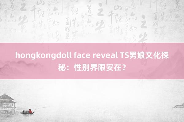 hongkongdoll face reveal TS男娘文化探秘：性别界限安在？