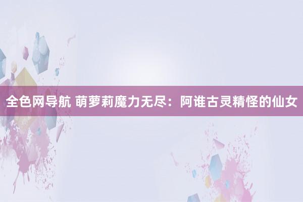 全色网导航 萌萝莉魔力无尽：阿谁古灵精怪的仙女