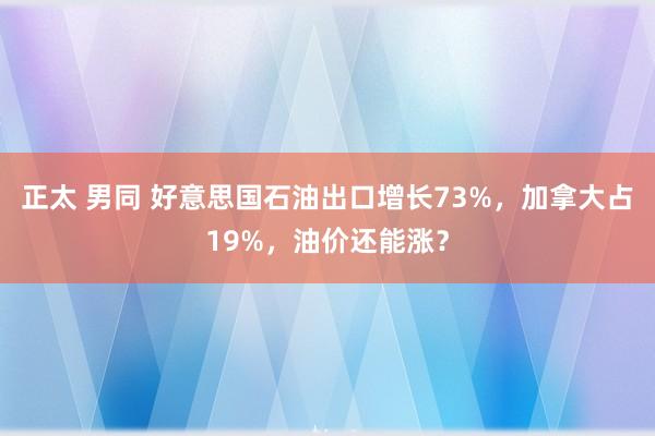 正太 男同 好意思国石油出口增长73%，加拿大占19%，油价还能涨？