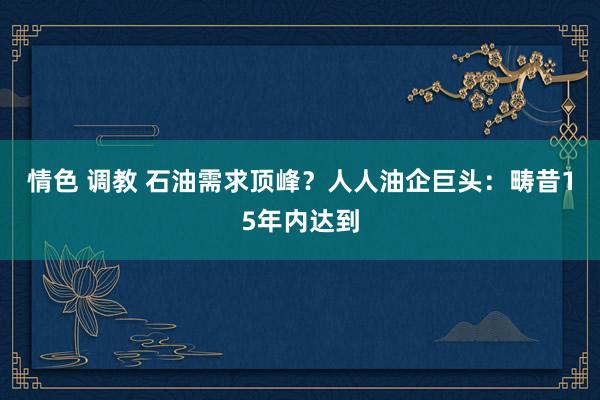 情色 调教 石油需求顶峰？人人油企巨头：畴昔15年内达到