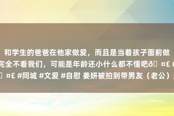 和学生的爸爸在他家做爱，而且是当着孩子面前做爱，太刺激了，孩子完全不看我们，可能是年龄还小什么都不懂吧🤣 #同城 #文爱 #自慰 姜妍被拍到带男友（老公）过问宋丹丹的约会